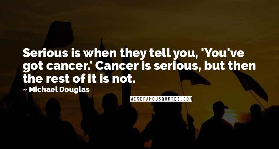 Michael Douglas Quotes: Serious is when they tell you, 'You've got cancer.' Cancer is serious, but then the rest of it is not.