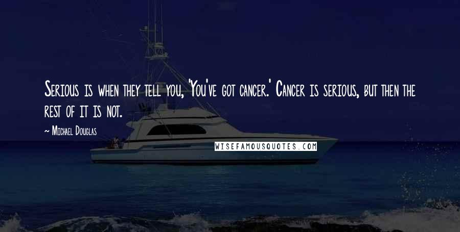 Michael Douglas Quotes: Serious is when they tell you, 'You've got cancer.' Cancer is serious, but then the rest of it is not.