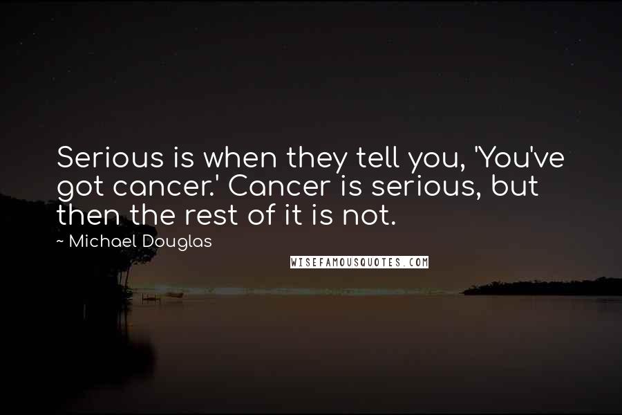 Michael Douglas Quotes: Serious is when they tell you, 'You've got cancer.' Cancer is serious, but then the rest of it is not.