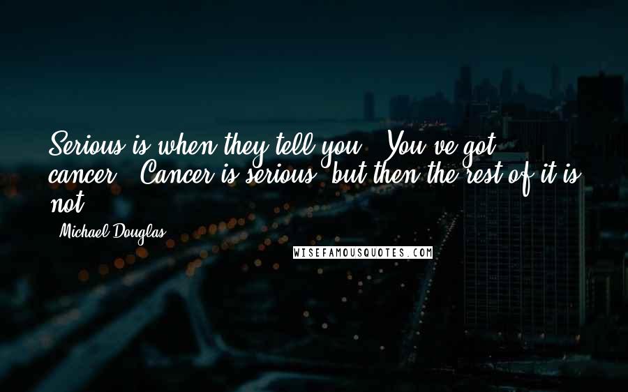 Michael Douglas Quotes: Serious is when they tell you, 'You've got cancer.' Cancer is serious, but then the rest of it is not.