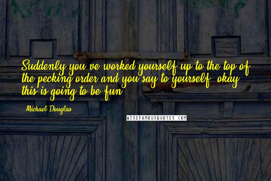 Michael Douglas Quotes: Suddenly you've worked yourself up to the top of the pecking order and you say to yourself, okay, this is going to be fun.