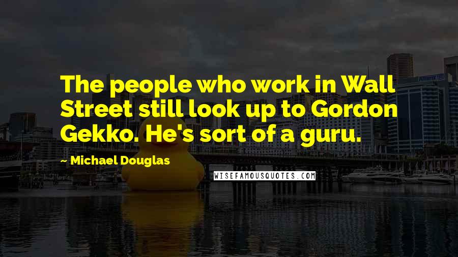 Michael Douglas Quotes: The people who work in Wall Street still look up to Gordon Gekko. He's sort of a guru.