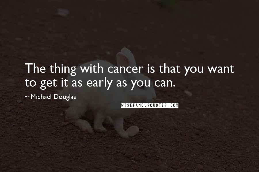 Michael Douglas Quotes: The thing with cancer is that you want to get it as early as you can.