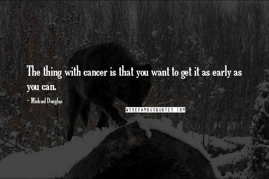 Michael Douglas Quotes: The thing with cancer is that you want to get it as early as you can.