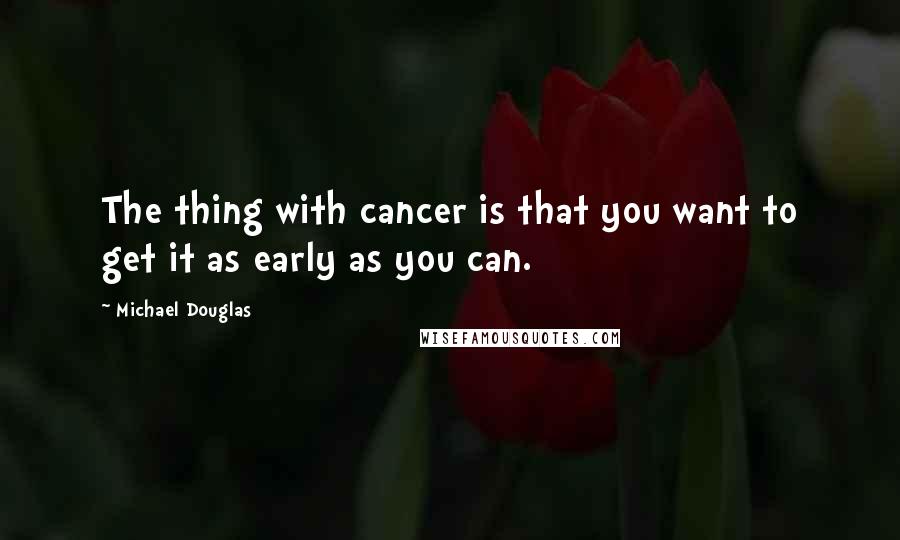 Michael Douglas Quotes: The thing with cancer is that you want to get it as early as you can.