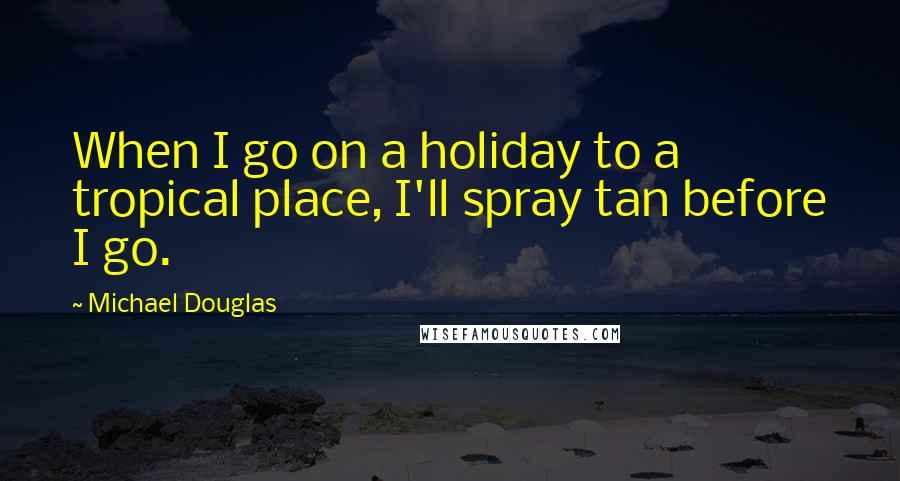 Michael Douglas Quotes: When I go on a holiday to a tropical place, I'll spray tan before I go.