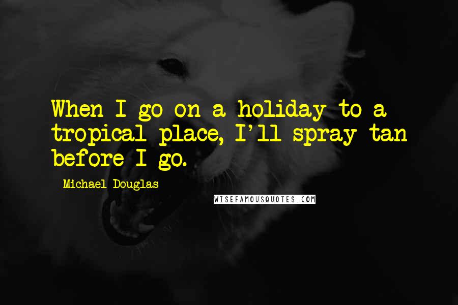 Michael Douglas Quotes: When I go on a holiday to a tropical place, I'll spray tan before I go.