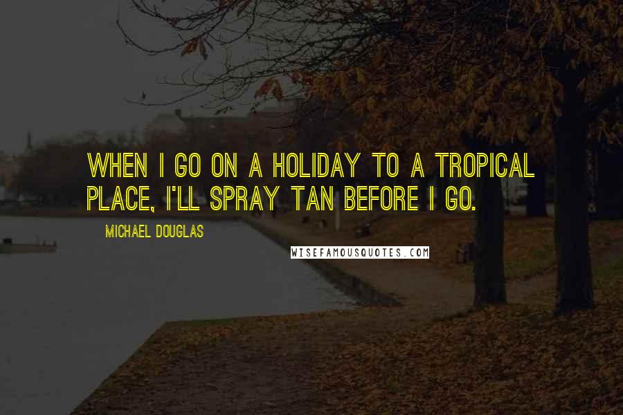 Michael Douglas Quotes: When I go on a holiday to a tropical place, I'll spray tan before I go.