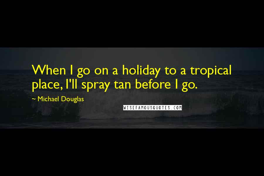 Michael Douglas Quotes: When I go on a holiday to a tropical place, I'll spray tan before I go.