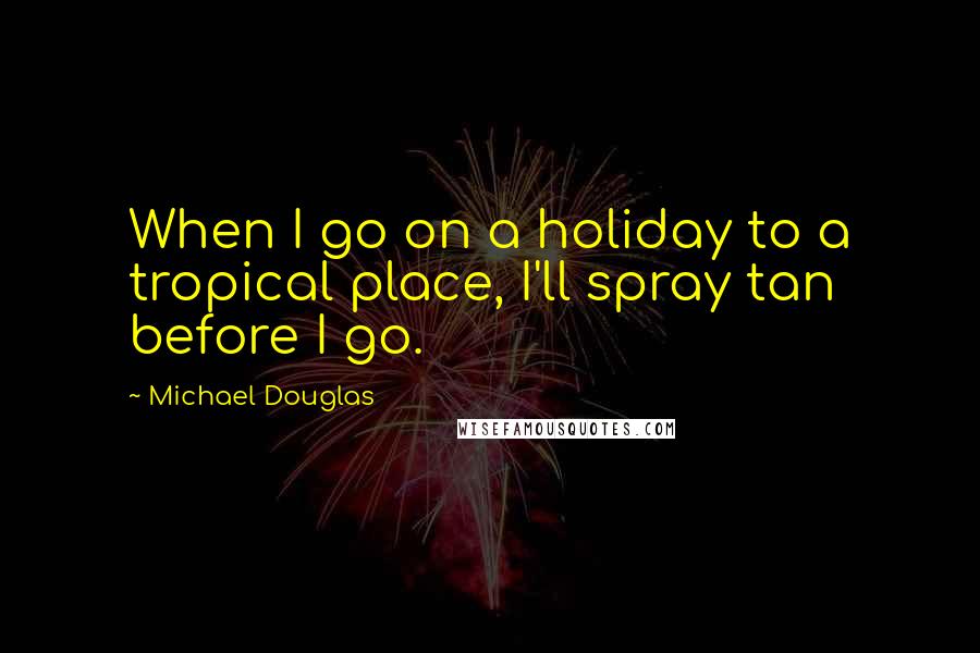 Michael Douglas Quotes: When I go on a holiday to a tropical place, I'll spray tan before I go.