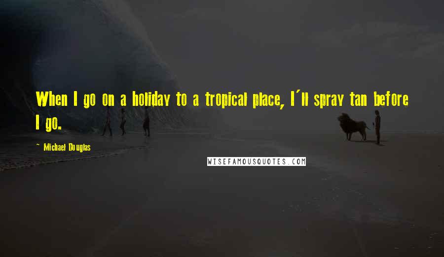 Michael Douglas Quotes: When I go on a holiday to a tropical place, I'll spray tan before I go.