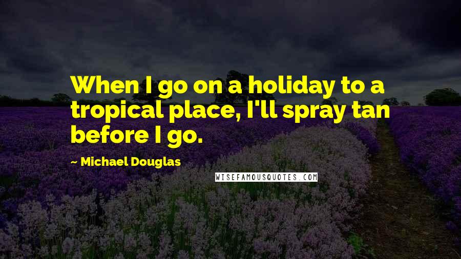 Michael Douglas Quotes: When I go on a holiday to a tropical place, I'll spray tan before I go.