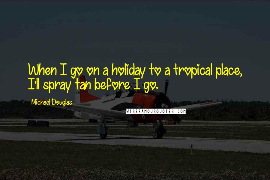 Michael Douglas Quotes: When I go on a holiday to a tropical place, I'll spray tan before I go.