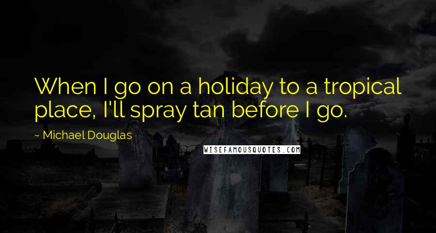 Michael Douglas Quotes: When I go on a holiday to a tropical place, I'll spray tan before I go.