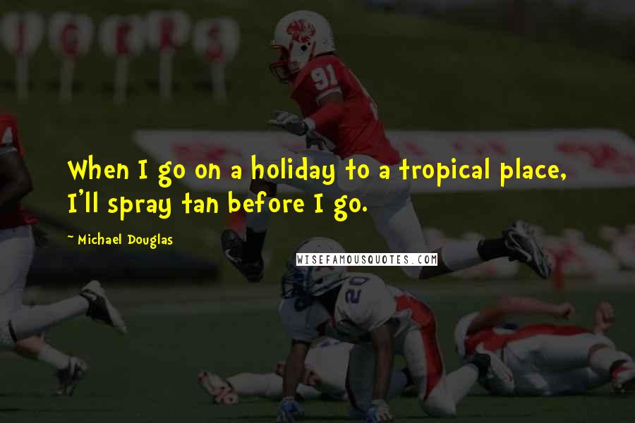 Michael Douglas Quotes: When I go on a holiday to a tropical place, I'll spray tan before I go.