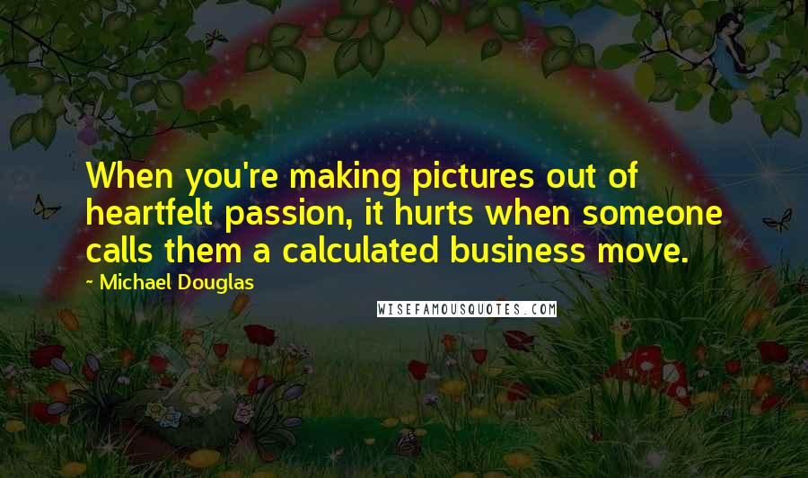 Michael Douglas Quotes: When you're making pictures out of heartfelt passion, it hurts when someone calls them a calculated business move.