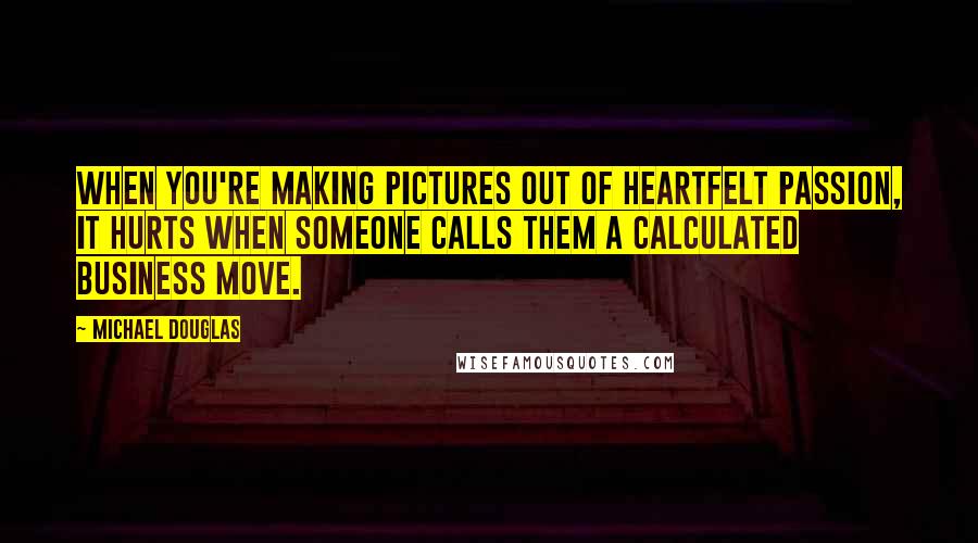 Michael Douglas Quotes: When you're making pictures out of heartfelt passion, it hurts when someone calls them a calculated business move.