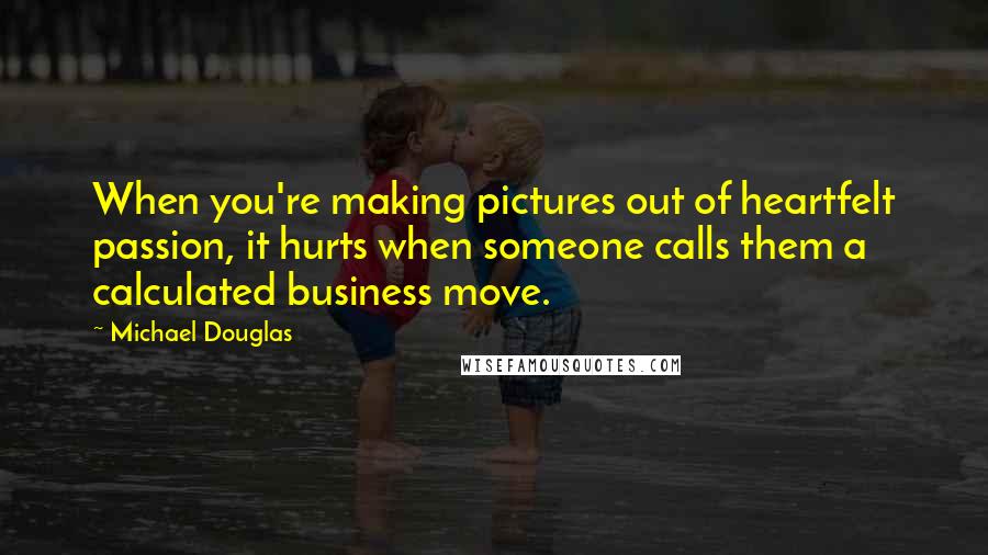 Michael Douglas Quotes: When you're making pictures out of heartfelt passion, it hurts when someone calls them a calculated business move.