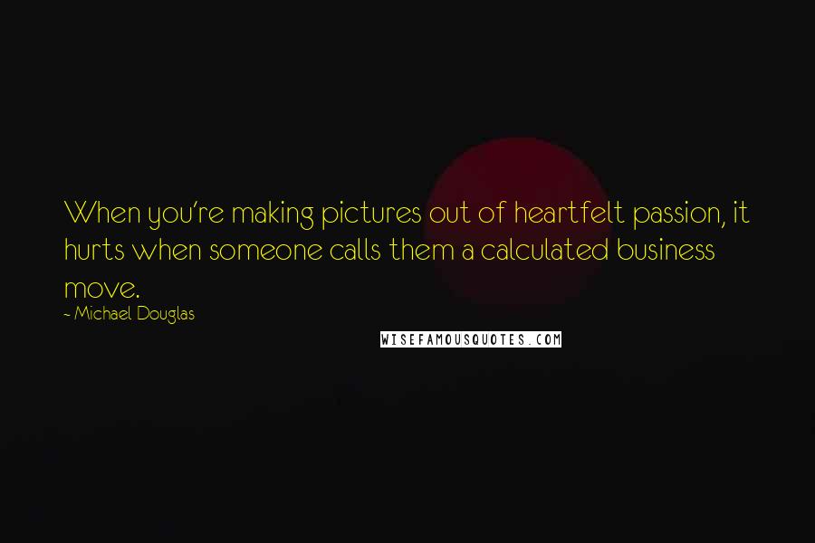 Michael Douglas Quotes: When you're making pictures out of heartfelt passion, it hurts when someone calls them a calculated business move.