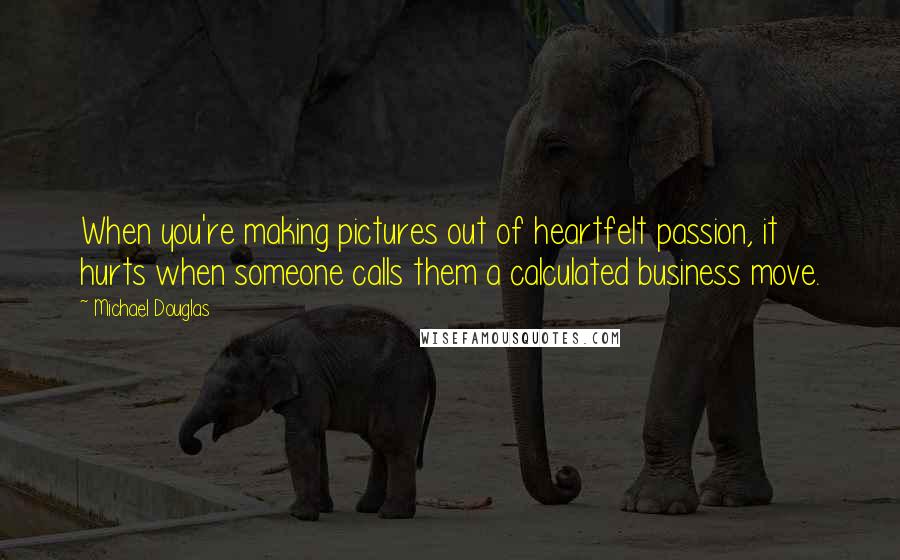 Michael Douglas Quotes: When you're making pictures out of heartfelt passion, it hurts when someone calls them a calculated business move.