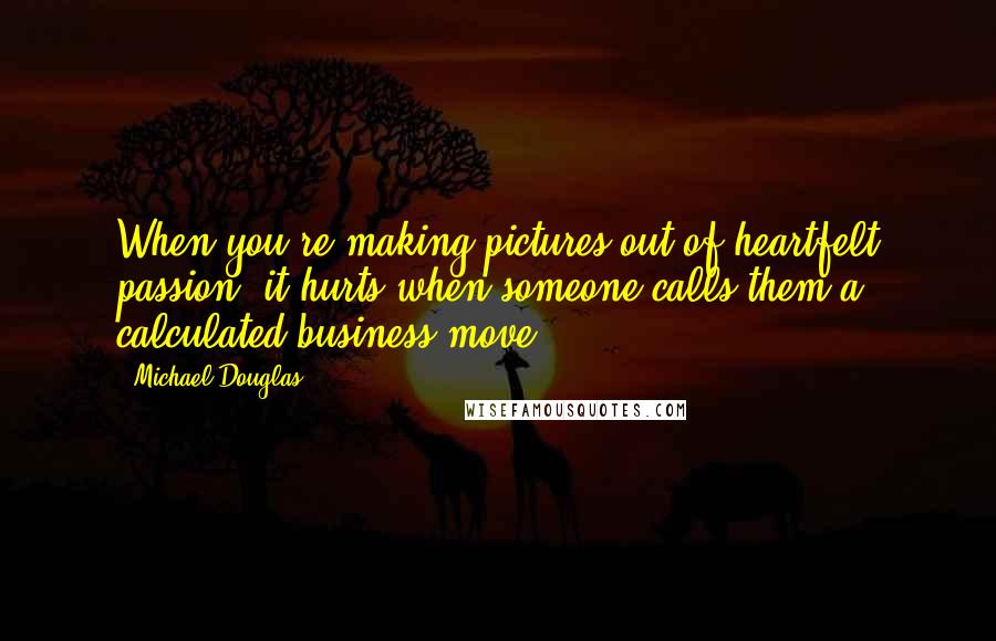 Michael Douglas Quotes: When you're making pictures out of heartfelt passion, it hurts when someone calls them a calculated business move.