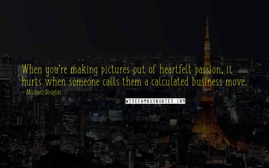 Michael Douglas Quotes: When you're making pictures out of heartfelt passion, it hurts when someone calls them a calculated business move.