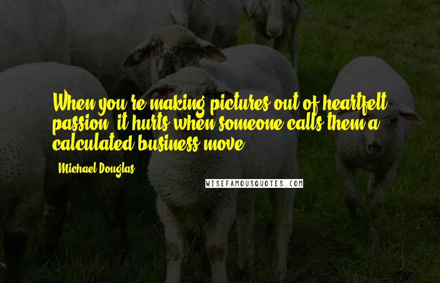 Michael Douglas Quotes: When you're making pictures out of heartfelt passion, it hurts when someone calls them a calculated business move.