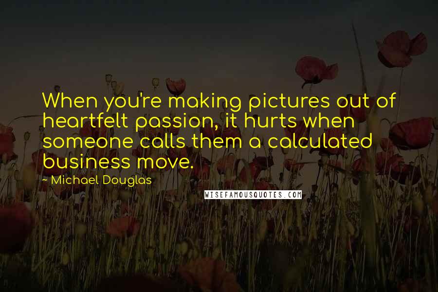 Michael Douglas Quotes: When you're making pictures out of heartfelt passion, it hurts when someone calls them a calculated business move.