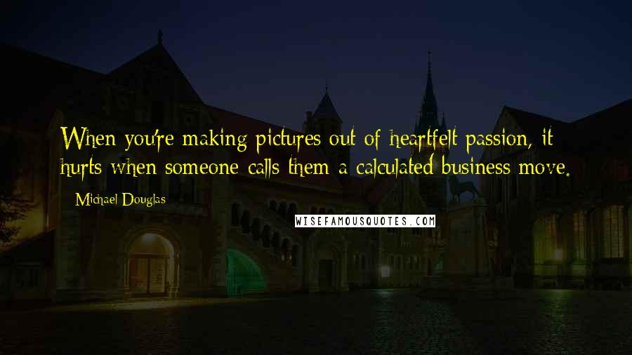 Michael Douglas Quotes: When you're making pictures out of heartfelt passion, it hurts when someone calls them a calculated business move.