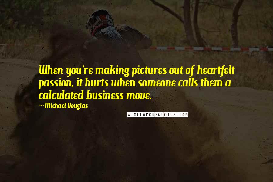 Michael Douglas Quotes: When you're making pictures out of heartfelt passion, it hurts when someone calls them a calculated business move.