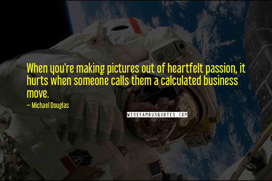 Michael Douglas Quotes: When you're making pictures out of heartfelt passion, it hurts when someone calls them a calculated business move.