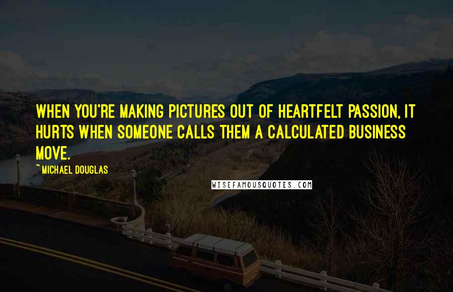 Michael Douglas Quotes: When you're making pictures out of heartfelt passion, it hurts when someone calls them a calculated business move.