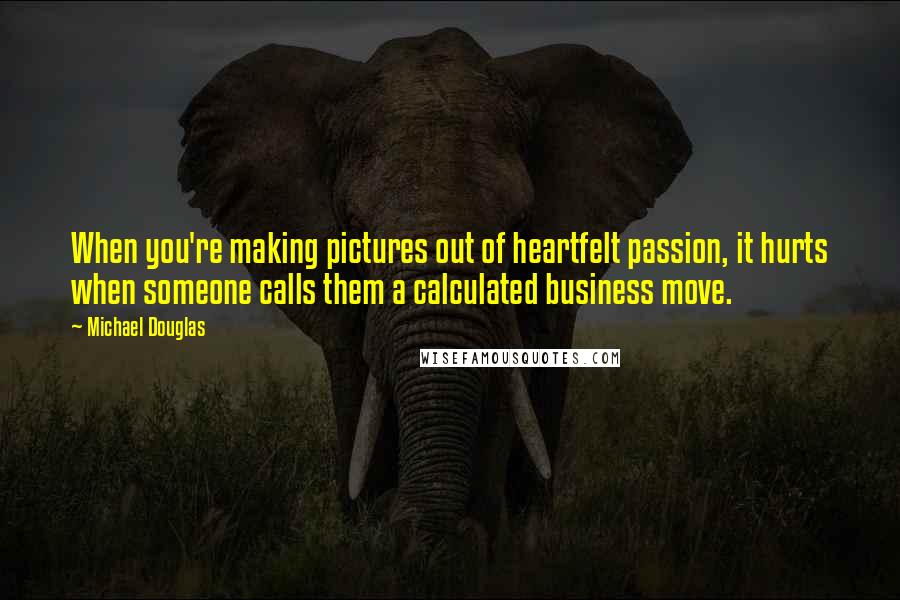 Michael Douglas Quotes: When you're making pictures out of heartfelt passion, it hurts when someone calls them a calculated business move.