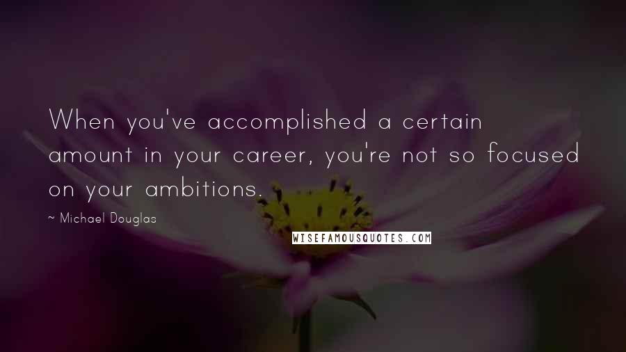 Michael Douglas Quotes: When you've accomplished a certain amount in your career, you're not so focused on your ambitions.