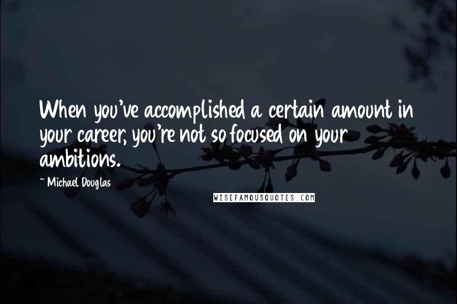 Michael Douglas Quotes: When you've accomplished a certain amount in your career, you're not so focused on your ambitions.