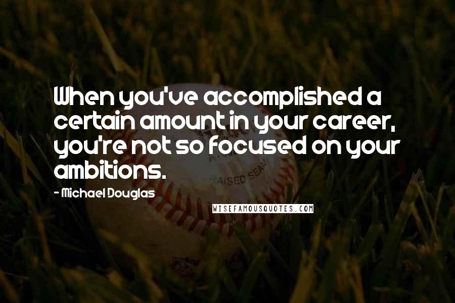 Michael Douglas Quotes: When you've accomplished a certain amount in your career, you're not so focused on your ambitions.