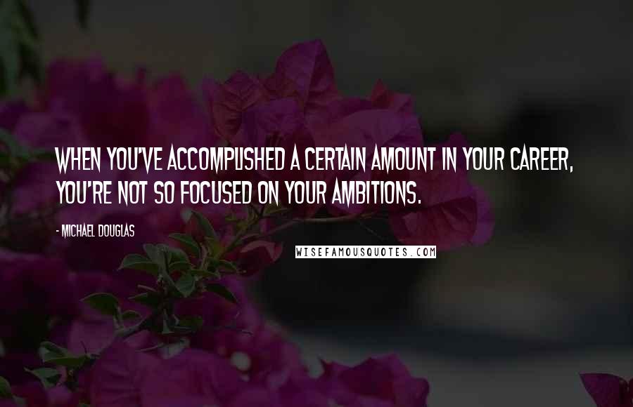 Michael Douglas Quotes: When you've accomplished a certain amount in your career, you're not so focused on your ambitions.