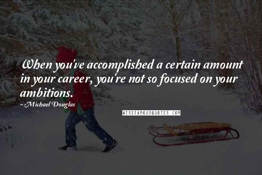 Michael Douglas Quotes: When you've accomplished a certain amount in your career, you're not so focused on your ambitions.