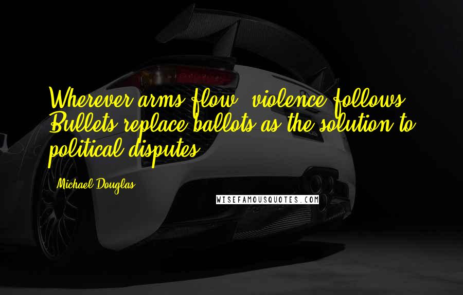 Michael Douglas Quotes: Wherever arms flow, violence follows. Bullets replace ballots as the solution to political disputes.