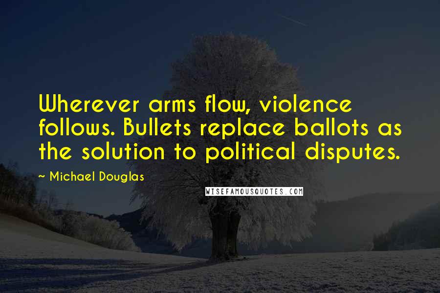 Michael Douglas Quotes: Wherever arms flow, violence follows. Bullets replace ballots as the solution to political disputes.