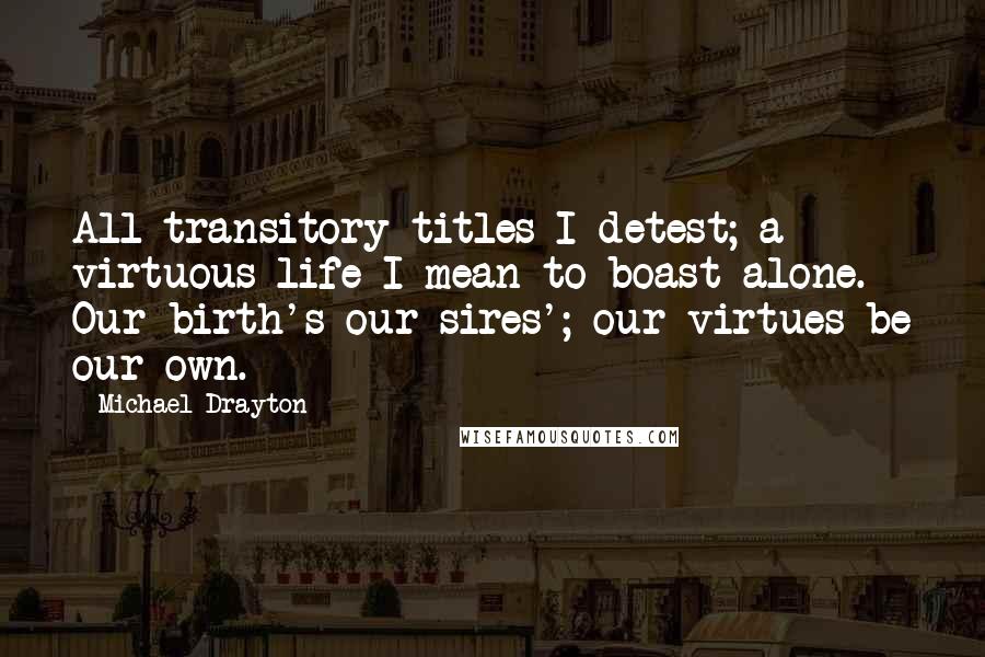Michael Drayton Quotes: All transitory titles I detest; a virtuous life I mean to boast alone. Our birth's our sires'; our virtues be our own.