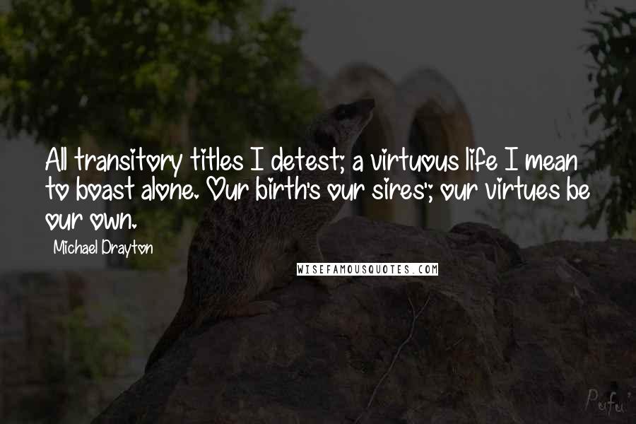 Michael Drayton Quotes: All transitory titles I detest; a virtuous life I mean to boast alone. Our birth's our sires'; our virtues be our own.