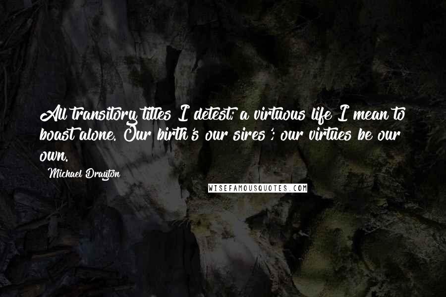 Michael Drayton Quotes: All transitory titles I detest; a virtuous life I mean to boast alone. Our birth's our sires'; our virtues be our own.