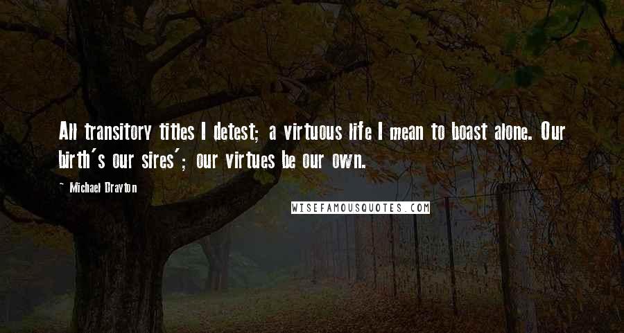 Michael Drayton Quotes: All transitory titles I detest; a virtuous life I mean to boast alone. Our birth's our sires'; our virtues be our own.