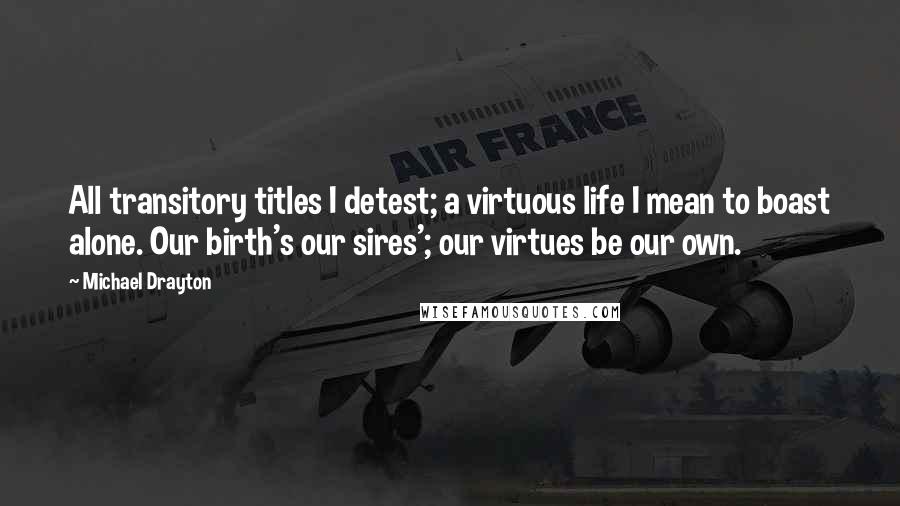 Michael Drayton Quotes: All transitory titles I detest; a virtuous life I mean to boast alone. Our birth's our sires'; our virtues be our own.