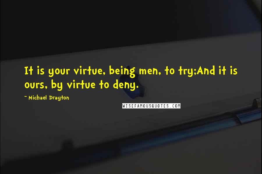 Michael Drayton Quotes: It is your virtue, being men, to try;And it is ours, by virtue to deny.