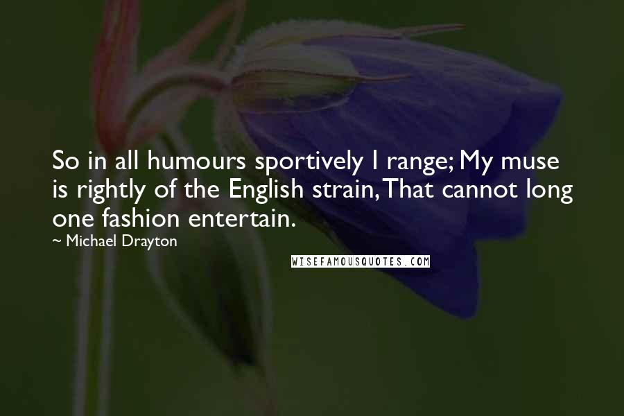 Michael Drayton Quotes: So in all humours sportively I range; My muse is rightly of the English strain, That cannot long one fashion entertain.