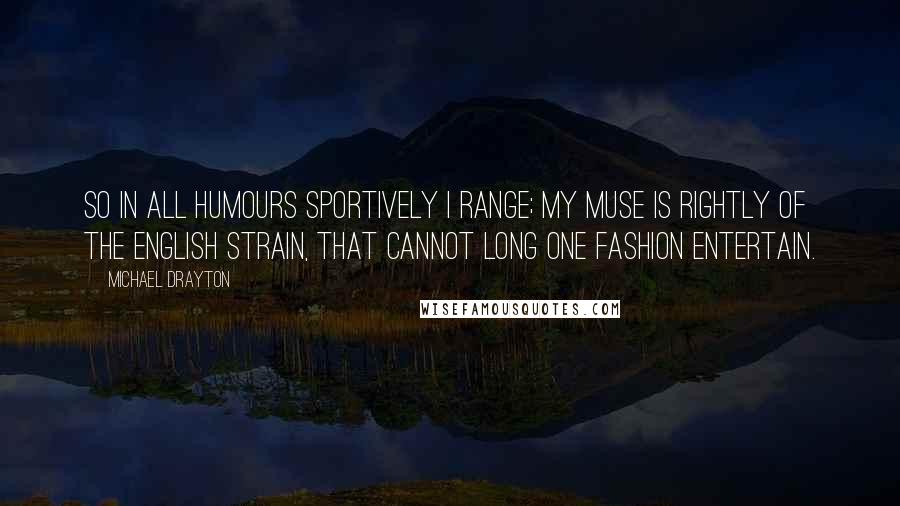 Michael Drayton Quotes: So in all humours sportively I range; My muse is rightly of the English strain, That cannot long one fashion entertain.