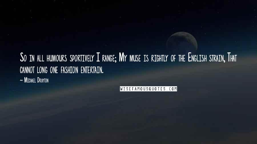 Michael Drayton Quotes: So in all humours sportively I range; My muse is rightly of the English strain, That cannot long one fashion entertain.