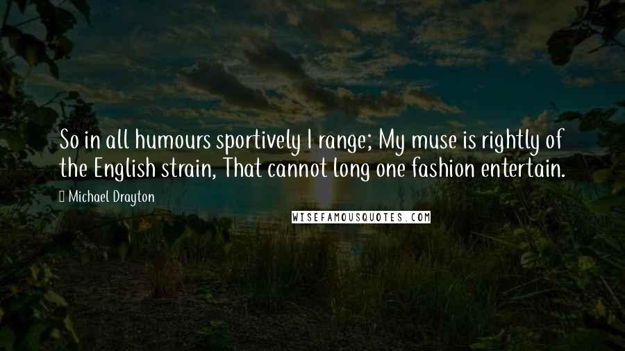 Michael Drayton Quotes: So in all humours sportively I range; My muse is rightly of the English strain, That cannot long one fashion entertain.